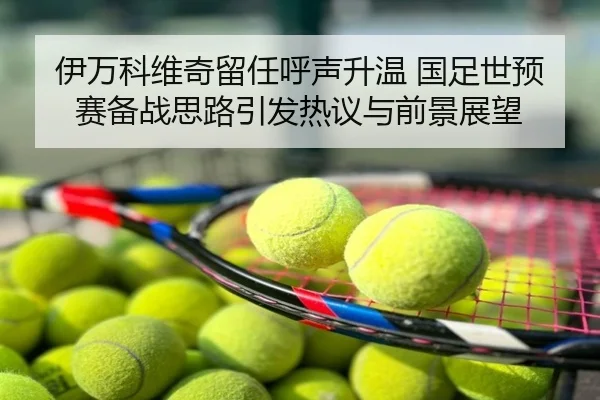 伊万科维奇留任呼声升温 国足世预赛备战思路引发热议与前景展望